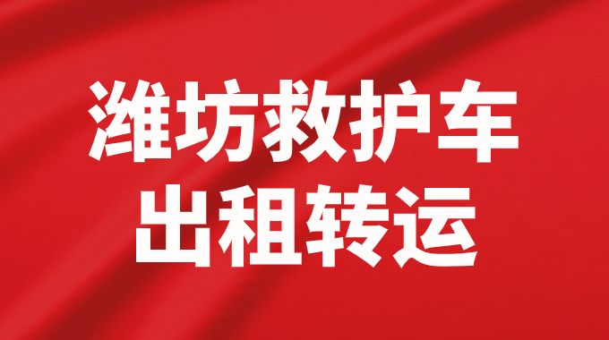 潍坊潍城区救护车出租长途转院护送返乡